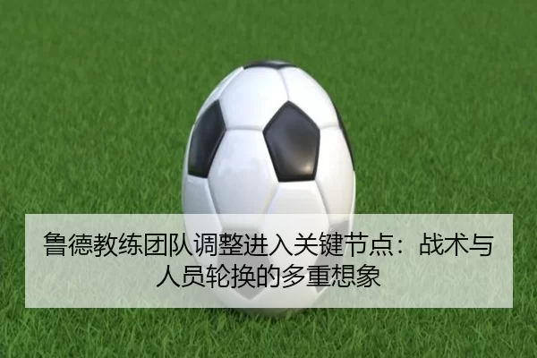 鲁德教练团队调整进入关键节点：战术与人员轮换的多重想象